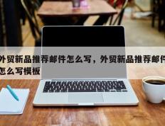 外贸新品推荐邮件怎么写，外贸新品推荐邮件怎么写模板