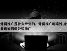 外贸推广是什么专业的，外贸推广哪家好,企业该如何做外贸推广