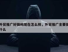 外贸推广好做吗现在怎么样，外贸推广主要做什么