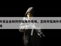 外贸企业如何开拓海外市场，怎样开拓海外市场