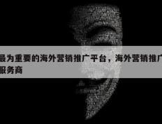 最为重要的海外营销推广平台，海外营销推广服务商
