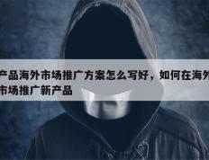 产品海外市场推广方案怎么写好，如何在海外市场推广新产品