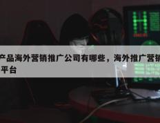 产品海外营销推广公司有哪些，海外推广营销 平台