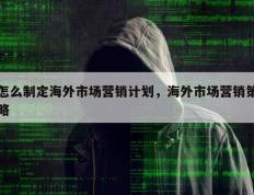怎么制定海外市场营销计划，海外市场营销策略