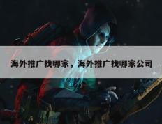 海外推广找哪家，海外推广找哪家公司