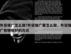 外贸推广怎么做?外贸推广要怎么做，外贸推广有哪些好的方式