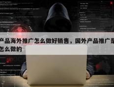 产品海外推广怎么做好销售，国外产品推广是怎么做的
