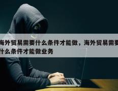 海外贸易需要什么条件才能做，海外贸易需要什么条件才能做业务
