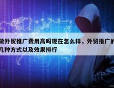做外贸推广费用高吗现在怎么样，外贸推广的几种方式以及效果排行