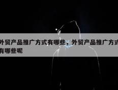 外贸产品推广方式有哪些，外贸产品推广方式有哪些呢