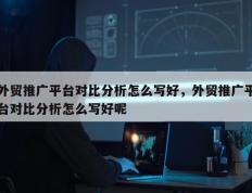外贸推广平台对比分析怎么写好，外贸推广平台对比分析怎么写好呢
