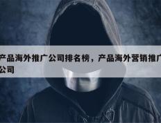 产品海外推广公司排名榜，产品海外营销推广公司