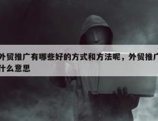 外贸推广有哪些好的方式和方法呢，外贸推广什么意思