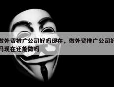 做外贸推广公司好吗现在，做外贸推广公司好吗现在还能做吗