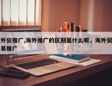 外贸推广,海外推广的区别是什么呢，海外贸易推广