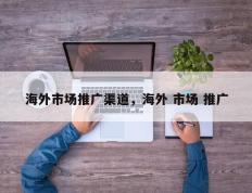 海外市场推广渠道，海外 市场 推广