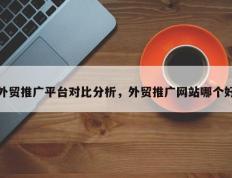 外贸推广平台对比分析，外贸推广网站哪个好