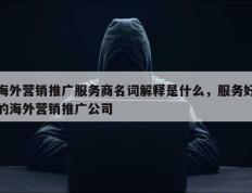 海外营销推广服务商名词解释是什么，服务好的海外营销推广公司
