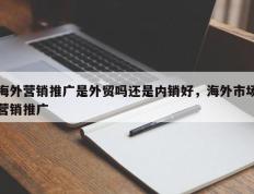 海外营销推广是外贸吗还是内销好，海外市场营销推广