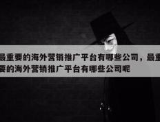 最重要的海外营销推广平台有哪些公司，最重要的海外营销推广平台有哪些公司呢