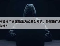 外贸推广方案联系方式怎么写的，外贸推广怎么推?