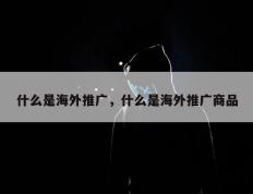 什么是海外推广，什么是海外推广商品
