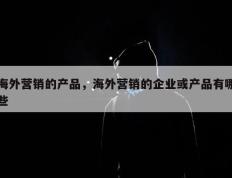 海外营销的产品，海外营销的企业或产品有哪些