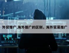 外贸推广,海外推广的区别，海外贸易推广