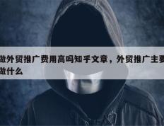 做外贸推广费用高吗知乎文章，外贸推广主要做什么