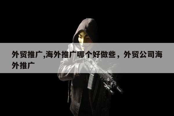 外贸推广,海外推广哪个好做些，外贸公司海外推广