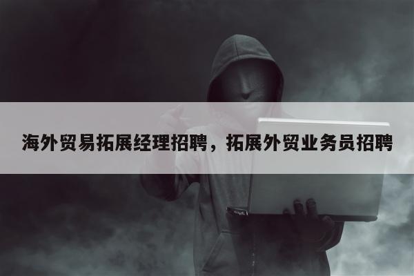 海外贸易拓展经理招聘	，拓展外贸业务员招聘