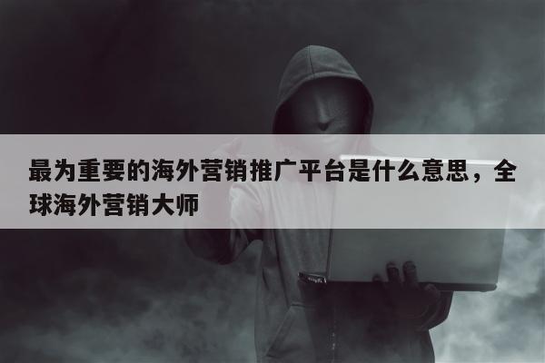 最为重要的海外营销推广平台是什么意思，全球海外营销大师