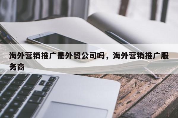 海外营销推广是外贸公司吗，海外营销推广服务商