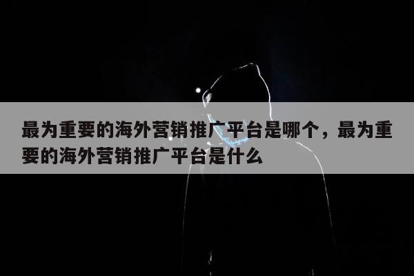 最为重要的海外营销推广平台是哪个，最为重要的海外营销推广平台是什么