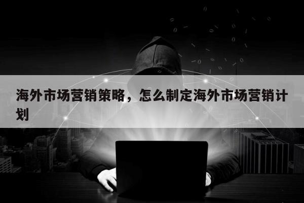 海外市场营销策略，怎么制定海外市场营销计划