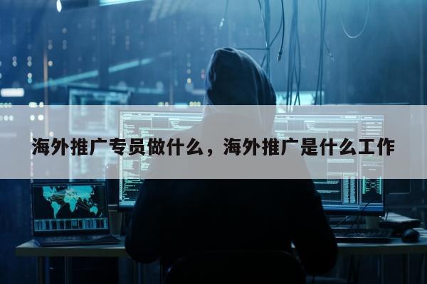 海外推广专员做什么，海外推广是什么工作