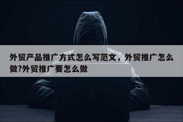 外贸产品推广方式怎么写范文，外贸推广怎么做?外贸推广要怎么做