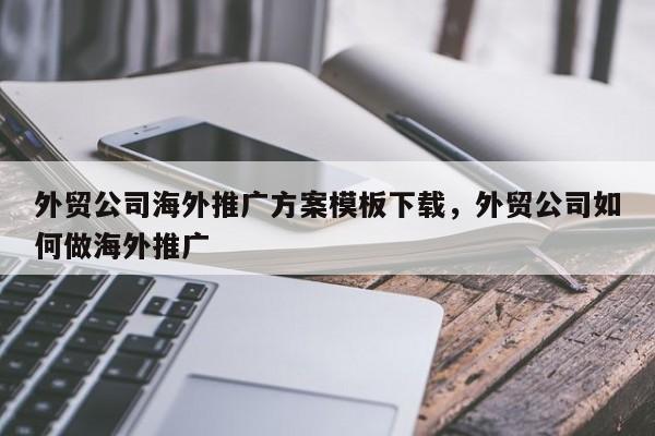 外贸公司海外推广方案模板下载	，外贸公司如何做海外推广