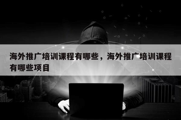 海外推广培训课程有哪些，海外推广培训课程有哪些项目