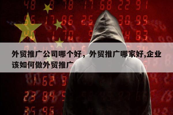 外贸推广公司哪个好，外贸推广哪家好,企业该如何做外贸推广