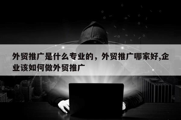 外贸推广是什么专业的，外贸推广哪家好,企业该如何做外贸推广