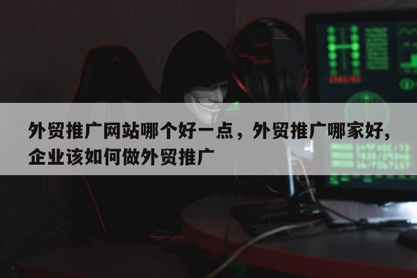 外贸推广网站哪个好一点，外贸推广哪家好,企业该如何做外贸推广