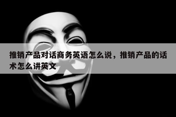 推销产品对话商务英语怎么说	，推销产品的话术怎么讲英文