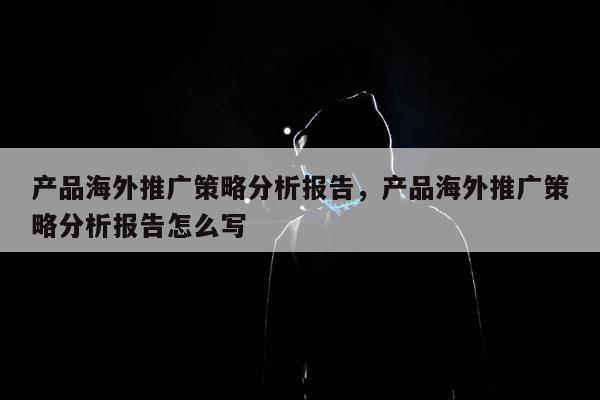 产品海外推广策略分析报告，产品海外推广策略分析报告怎么写