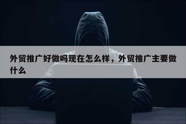 外贸推广好做吗现在怎么样	，外贸推广主要做什么