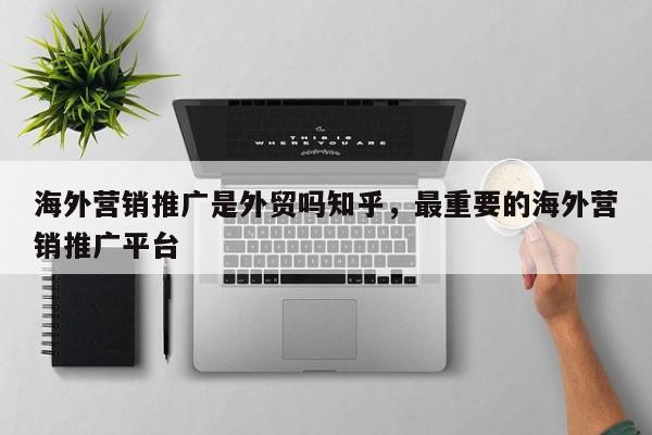 海外营销推广是外贸吗知乎	，最重要的海外营销推广平台