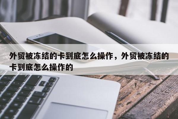 外贸被冻结的卡到底怎么操作，外贸被冻结的卡到底怎么操作的